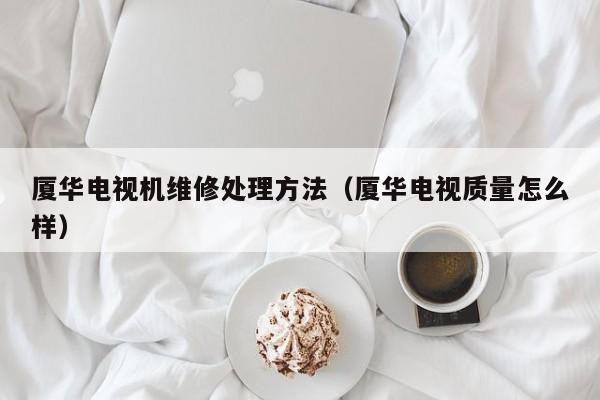 厦华电视机维修处理方法（厦华电视质量怎么样）