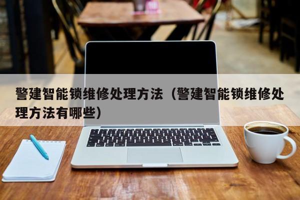 警建智能锁维修处理方法（警建智能锁维修处理方法有哪些）