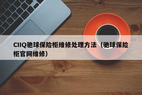 CIIQ驰球保险柜维修处理方法（驰球保险柜官网维修）
