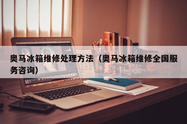 奥马冰箱维修处理方法（奥马冰箱维修全国服务咨询）