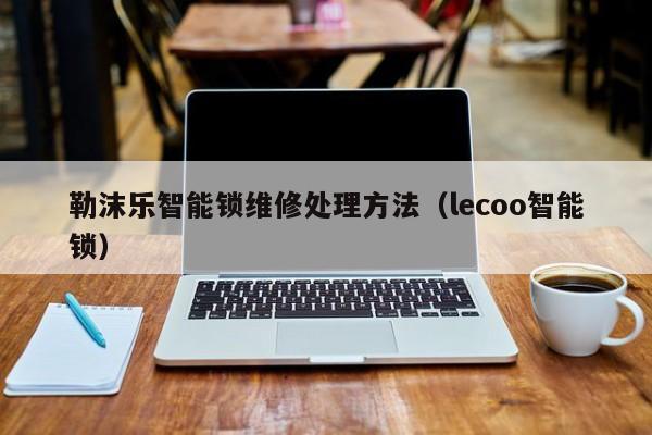 勒沫乐智能锁维修处理方法（lecoo智能锁）