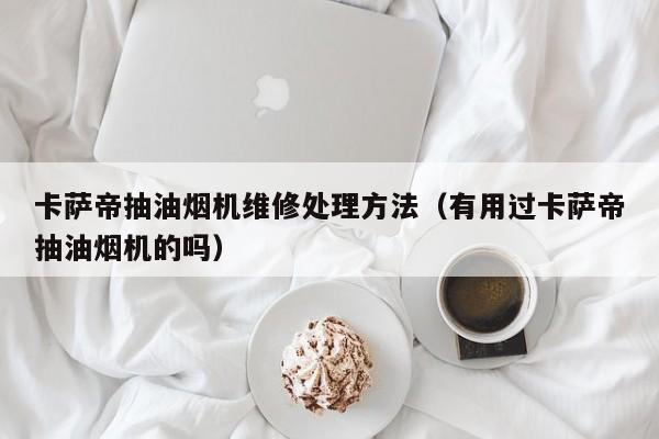 卡萨帝抽油烟机维修处理方法（有用过卡萨帝抽油烟机的吗）