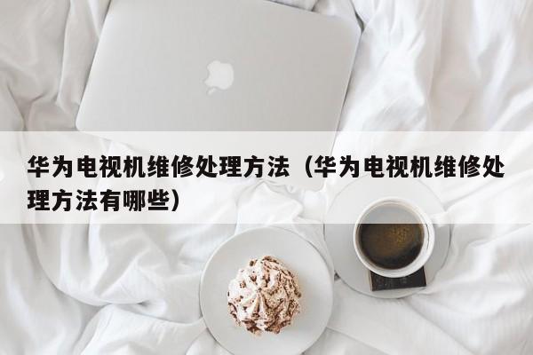 华为电视机维修处理方法（华为电视机维修处理方法有哪些）