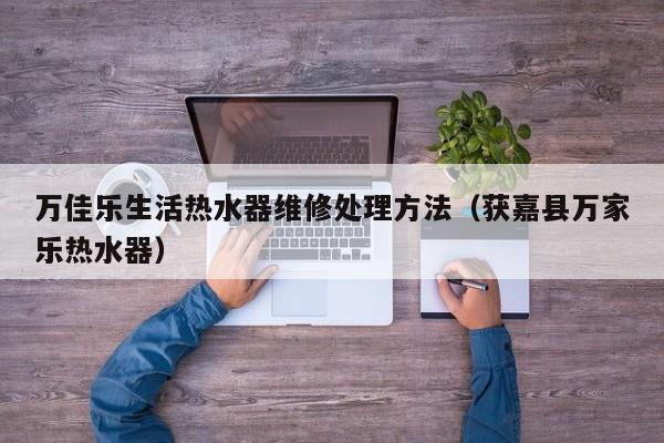 万佳乐生活热水器维修处理方法（获嘉县万家乐热水器）