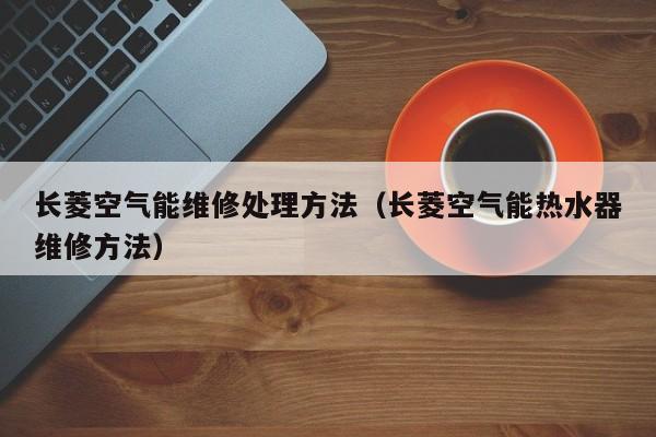 长菱空气能维修处理方法（长菱空气能热水器维修方法）