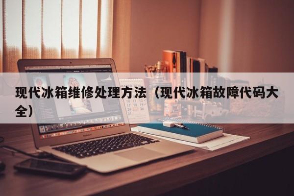 现代冰箱维修处理方法（现代冰箱故障代码大全）