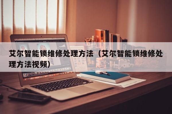 艾尔智能锁维修处理方法（艾尔智能锁维修处理方法视频）