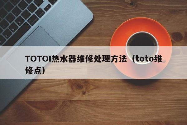 TOTOI热水器维修处理方法（toto维修点）