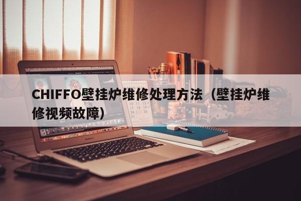 CHIFFO壁挂炉维修处理方法（壁挂炉维修视频故障）