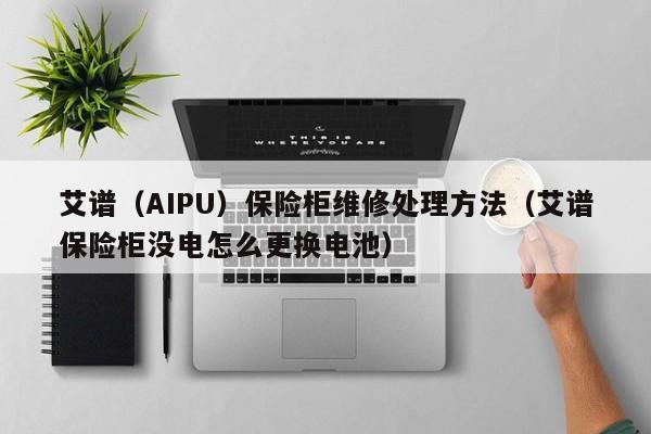 艾谱（AIPU）保险柜维修处理方法（艾谱保险柜没电怎么更换电池）